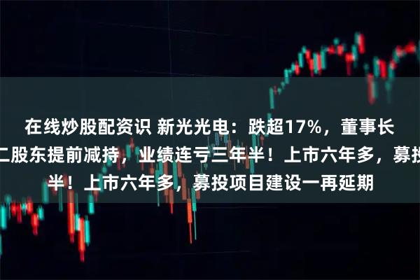 在线炒股配资识 新光光电：跌超17%，董事长被实施留置措施，二股东提前减持，业绩连亏三年半！上市六年多，募投项目建设一再延期