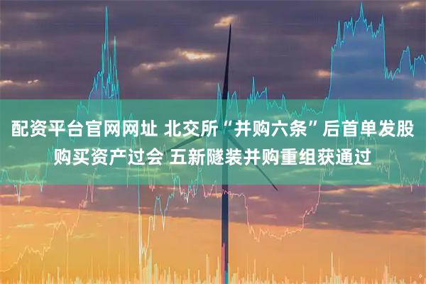配资平台官网网址 北交所“并购六条”后首单发股购买资产过会 五新隧装并购重组获通过