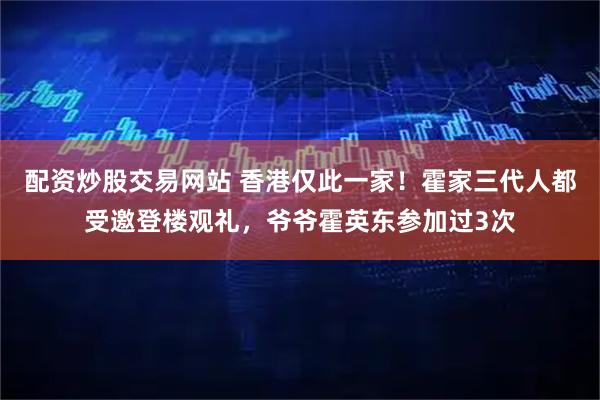 配资炒股交易网站 香港仅此一家！霍家三代人都受邀登楼观礼，爷爷霍英东参加过3次