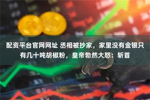 配资平台官网网址 丞相被抄家，家里没有金银只有几十吨胡椒粉，皇帝勃然大怒：斩首