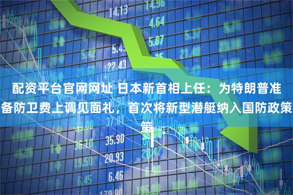 配资平台官网网址 日本新首相上任：为特朗普准备防卫费上调见面礼，首次将新型潜艇纳入国防政策