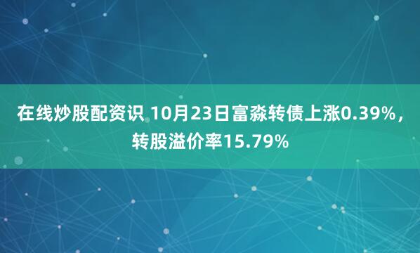 在线炒股配资识 10月23日富淼转债上涨0.39%，转股溢价率15.79%