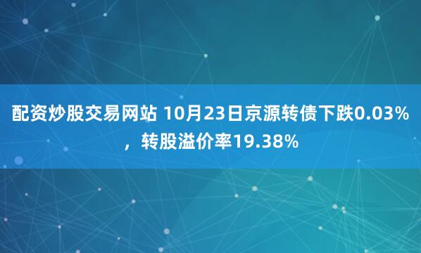 配资炒股交易网站 10月23日京源转债下跌0.03%，转股溢价率19.38%