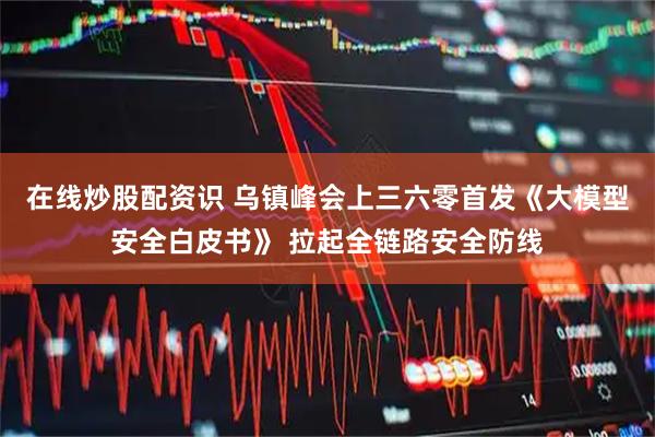 在线炒股配资识 乌镇峰会上三六零首发《大模型安全白皮书》 拉起全链路安全防线