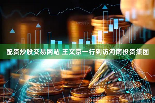 配资炒股交易网站 王文京一行到访河南投资集团