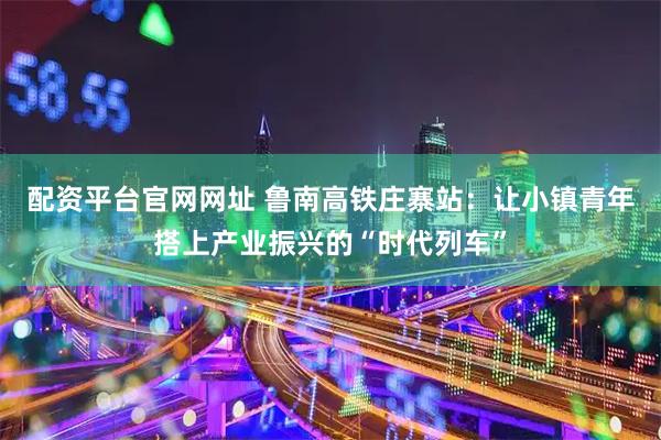 配资平台官网网址 鲁南高铁庄寨站：让小镇青年搭上产业振兴的“时代列车”