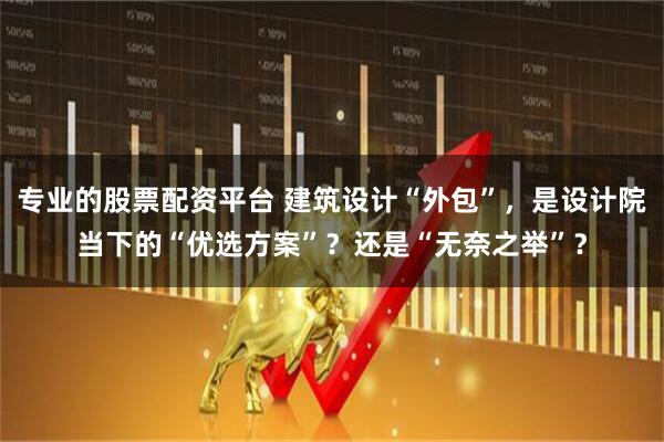 专业的股票配资平台 建筑设计“外包”，是设计院当下的“优选方案”？还是“无奈之举”？