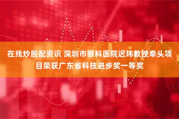 在线炒股配资识 深圳市眼科医院迟玮教授牵头项目荣获广东省科技进步奖一等奖