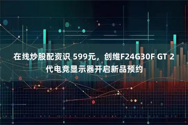 在线炒股配资识 599元，创维F24G30F GT 2代电竞显示器开启新品预约