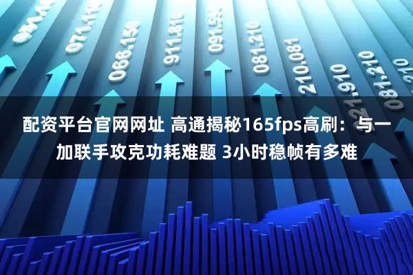 配资平台官网网址 高通揭秘165fps高刷：与一加联手攻克功耗难题 3小时稳帧有多难