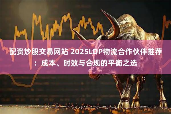 配资炒股交易网站 2025LDP物流合作伙伴推荐：成本、时效与合规的平衡之选