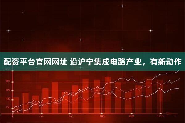 配资平台官网网址 沿沪宁集成电路产业，有新动作