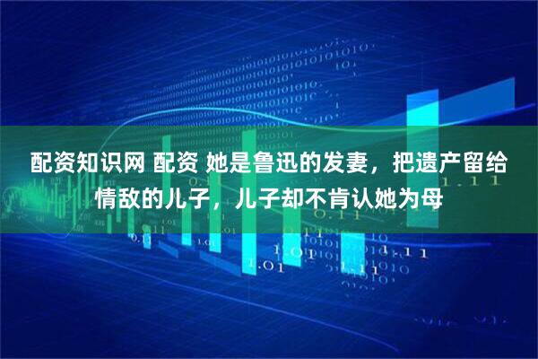 配资知识网 配资 她是鲁迅的发妻，把遗产留给情敌的儿子，儿子却不肯认她为母