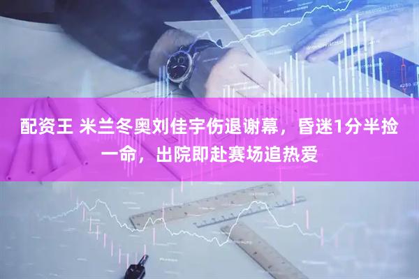 配资王 米兰冬奥刘佳宇伤退谢幕，昏迷1分半捡一命，出院即赴赛场追热爱