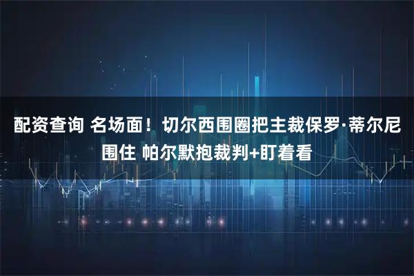 配资查询 名场面！切尔西围圈把主裁保罗·蒂尔尼围住 帕尔默抱裁判+盯着看
