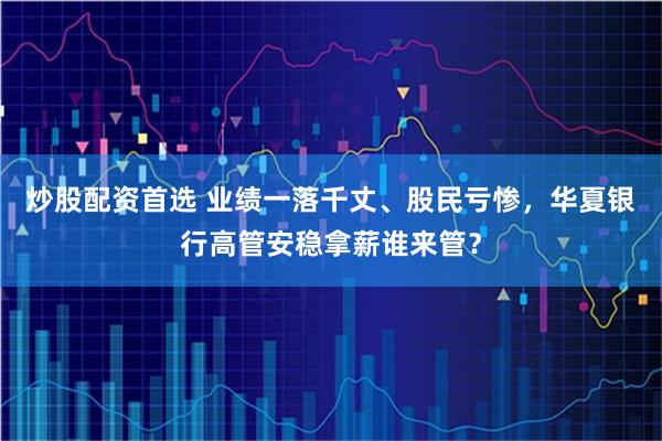 炒股配资首选 业绩一落千丈、股民亏惨，华夏银行高管安稳拿薪谁来管？