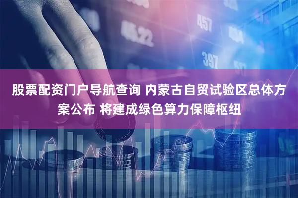 股票配资门户导航查询 内蒙古自贸试验区总体方案公布 将建成绿色算力保障枢纽