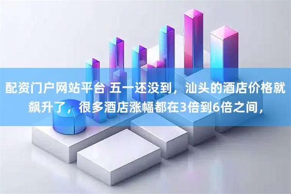 配资门户网站平台 五一还没到，汕头的酒店价格就飙升了，很多酒店涨幅都在3倍到6倍之间，