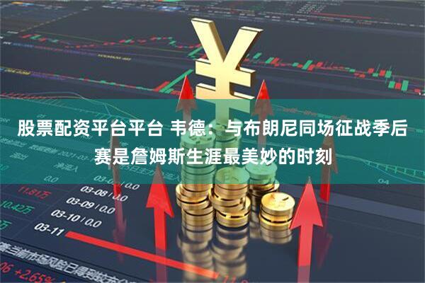 股票配资平台平台 韦德：与布朗尼同场征战季后赛是詹姆斯生涯最美妙的时刻