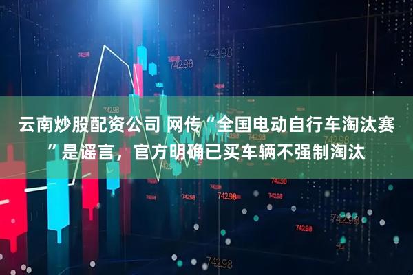 云南炒股配资公司 网传“全国电动自行车淘汰赛”是谣言，官方明确已买车辆不强制淘汰