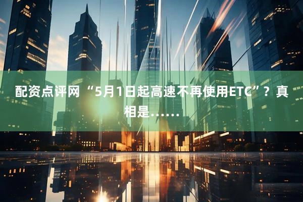 配资点评网 “5月1日起高速不再使用ETC”？真相是……