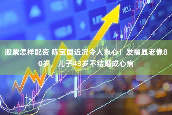 股票怎样配资 陈宝国近况令人揪心！发福显老像80岁，儿子43岁不结婚成心病