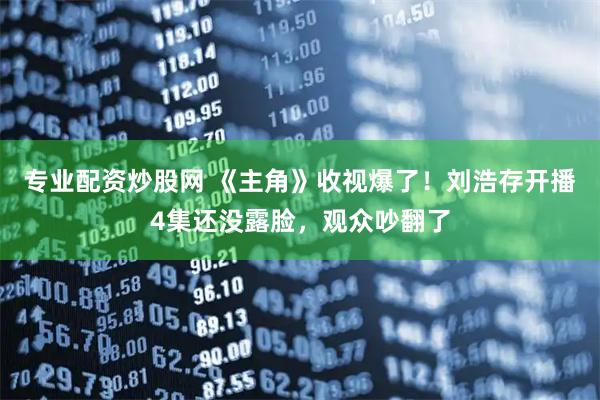 专业配资炒股网 《主角》收视爆了！刘浩存开播4集还没露脸，观众吵翻了