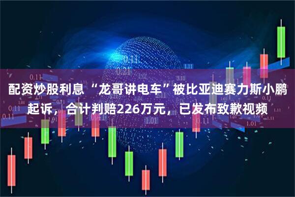 配资炒股利息 “龙哥讲电车”被比亚迪赛力斯小鹏起诉，合计判赔226万元，已发布致歉视频