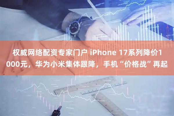 权威网络配资专家门户 iPhone 17系列降价1000元，华为小米集体跟降，手机“价格战”再起