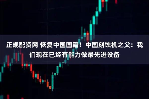 正规配资网 恢复中国国籍！中国刻蚀机之父：我们现在已经有能力做最先进设备