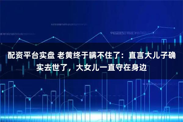 配资平台实盘 老黄终于瞒不住了：直言大儿子确实去世了，大女儿一直守在身边