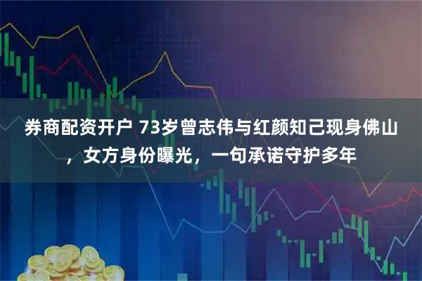 券商配资开户 73岁曾志伟与红颜知己现身佛山，女方身份曝光，一句承诺守护多年