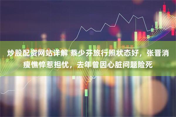 炒股配资网站详解 蔡少芬旅行照状态好，张晋消瘦憔悴惹担忧，去年曾因心脏问题险死