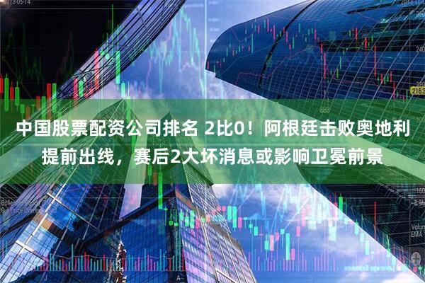 中国股票配资公司排名 2比0！阿根廷击败奥地利提前出线，赛后2大坏消息或影响卫冕前景