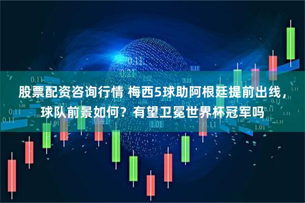 股票配资咨询行情 梅西5球助阿根廷提前出线，球队前景如何？有望卫冕世界杯冠军吗