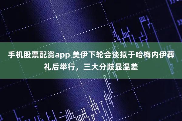 手机股票配资app 美伊下轮会谈拟于哈梅内伊葬礼后举行，三大分歧显温差