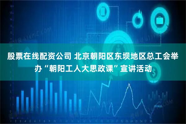 股票在线配资公司 北京朝阳区东坝地区总工会举办“朝阳工人大思政课”宣讲活动