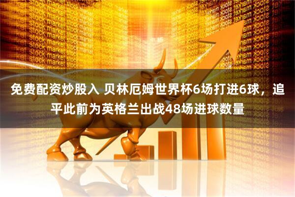 免费配资炒股入 贝林厄姆世界杯6场打进6球，追平此前为英格兰出战48场进球数量