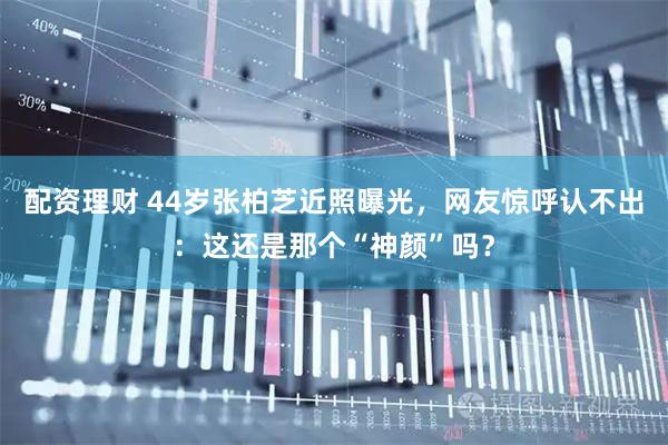 配资理财 44岁张柏芝近照曝光，网友惊呼认不出：这还是那个“神颜”吗？