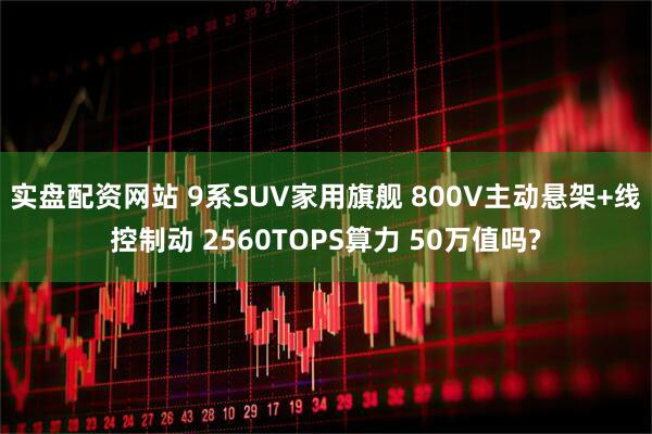 实盘配资网站 9系SUV家用旗舰 800V主动悬架+线控制动 2560TOPS算力 50万值吗?