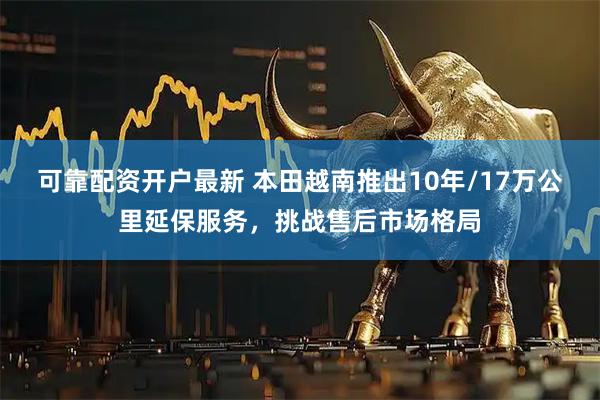 可靠配资开户最新 本田越南推出10年/17万公里延保服务，挑战售后市场格局