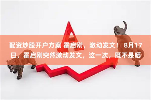 配资炒股开户方案 霍启刚，激动发文！ 8月17日，霍启刚突然激动发文，这一次，既不是晒