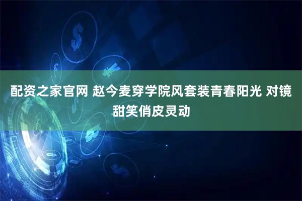 配资之家官网 赵今麦穿学院风套装青春阳光 对镜甜笑俏皮灵动