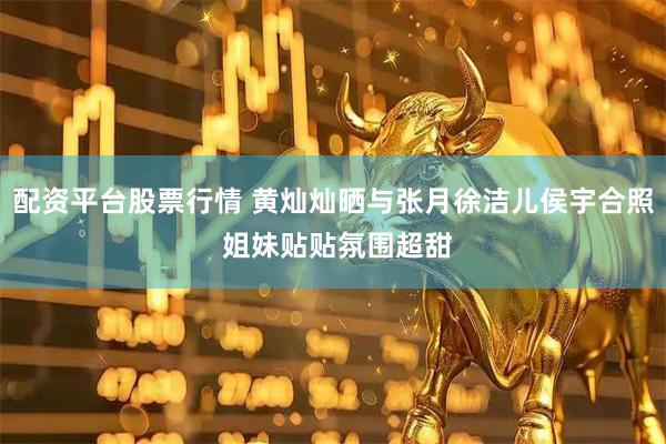 配资平台股票行情 黄灿灿晒与张月徐洁儿侯宇合照 姐妹贴贴氛围超甜