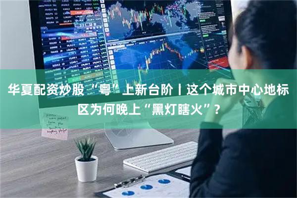 华夏配资炒股 “粤”上新台阶丨这个城市中心地标区为何晚上“黑灯瞎火”？