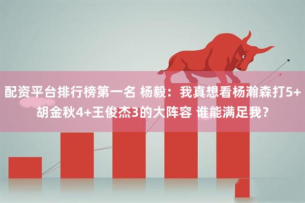 配资平台排行榜第一名 杨毅：我真想看杨瀚森打5+胡金秋4+王俊杰3的大阵容 谁能满足我？