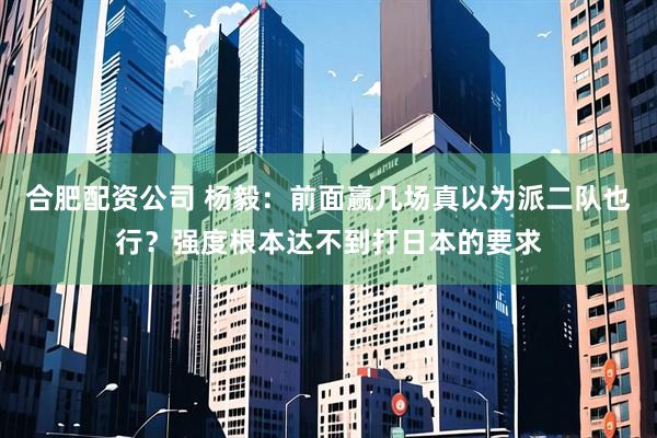 合肥配资公司 杨毅：前面赢几场真以为派二队也行？强度根本达不到打日本的要求